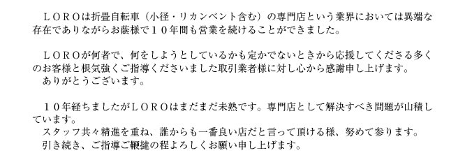 ＬＯＲＯは折畳自転車（小径・リカンベント含む）の専門店という業界においては異端な存在でありながらお蔭様で１０年間も営業を続けることができました。

　ＬＯＲＯが何者で、何をしようとしているかも定かでないときから応援してくださる多くのお客様と根気強くご指導くださいました取引業者様に対し心から感謝申し上げます。
　ありがとうございます。

　１０年経ちましたがＬＯＲＯはまだまだ未熟です。専門店として解決すべき問題が山積しています。
　スタッフ共々精進を重ね、誰からも一番良い店だと言って頂ける様、努めて参ります。
　引き続き、ご指導ご鞭撻の程よろしくお願い申し上げます。