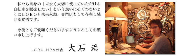 私たち自身の「末永く大切に使っていただける自転車を販売したい」という想いにそぐわないようにＬＯＲＯも未来永劫、専門店として存在し続ける覚悟です。

　今後ともご愛顧くださいますようよろしくお願い申し上げます。
ＬＯＲＯ-ＨＰＶ代表 大石 浩