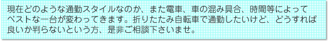 現在どのような通勤スタイルなのか、また電車、車の混み具合、時間等によってベストな一台が変わってきます。折りたたみ自転車で通勤したいけど、どうすれば良いか判らないという方、是非ご相談下さいませ。
